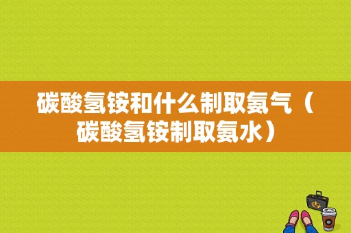 碳酸氢铵和什么制取氨气（碳酸氢铵制取氨水）