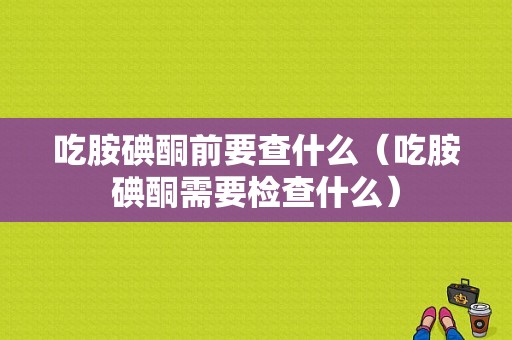 吃胺碘酮前要查什么（吃胺碘酮需要检查什么）