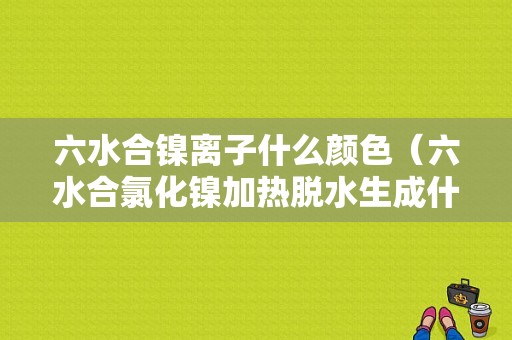 六水合镍离子什么颜色（六水合氯化镍加热脱水生成什么）