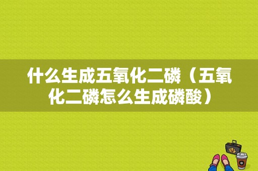 什么生成五氧化二磷（五氧化二磷怎么生成磷酸）