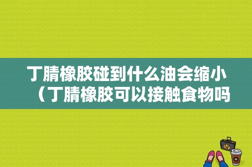 丁腈橡胶碰到什么油会缩小（丁腈橡胶可以接触食物吗）